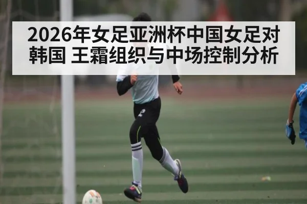 2026年女足亚洲杯中国女足对韩国 王霜组织与中场控制分析