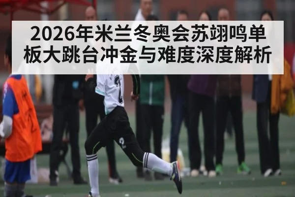 2026年米兰冬奥会苏翊鸣单板大跳台冲金与难度深度解析